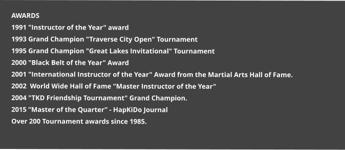 AWARDS 1991 "Instructor of the Year" award 1993 Grand Champion "Traverse City Open" Tournament 1995 Grand Champion "Great Lakes Invitational" Tournament 2000 "Black Belt of the Year" Award 2001 "International Instructor of the Year" Award from the Martial Arts Hall of Fame. 2002  World Wide Hall of Fame "Master Instructor of the Year"  2004 "TKD Friendship Tournament" Grand Champion. 2015 “Master of the Quarter” - HapKiDo Journal Over 200 Tournament awards since 1985.